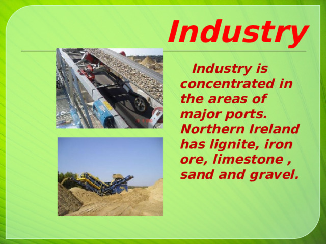 Industry  Industry is concentrated in the areas of major ports. Northern Ireland has lignite, iron ore, limestone , sand and gravel.    