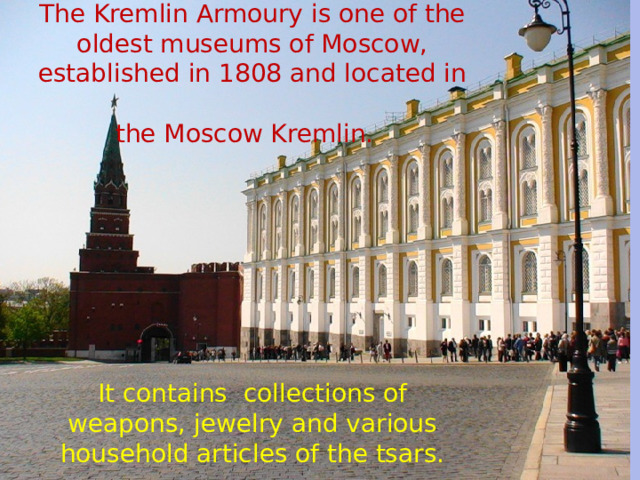                The Kremlin Armoury is one of the oldest museums of Moscow, established in 1808 and located in  the Moscow Kremlin.           It contains collections of weapons, jewelry and various household articles of the tsars. 