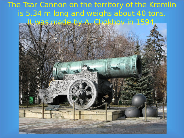 The Tsar Cannon on the territory of the Kremlin  is 5.34 m long and weighs about 40 tons.  It was made by A. Chokhov in 1594.   