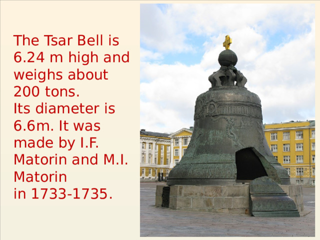 The Tsar Bell is 6.24 m high and weighs about  200 tons.  Its diameter is 6.6m. It was made by I.F. Matorin and M.I. Matorin  in 1733-1735. 
