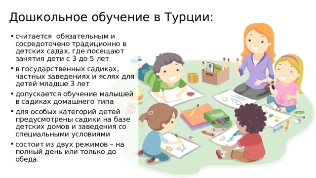 Дошкольное обучение в Турции: считается обязательным и сосредоточено традиционно в детских садах, где посещают занятия дети с 3 до 5 лет в государственных садиках, частных заведениях и яслях для детей младше 3 лет допускается обучение малышей в садиках домашнего типа для особых категорий детей предусмотрены садики на базе детских домов и заведения со специальными условиями состоит из двух режимов – на полный день или только до обеда. 