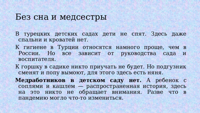 Без сна и медсестры В турецких детских садах дети не спят. Здесь даже спальни и кроватей нет. К гигиене в Турции относятся намного проще, чем в России. Но все зависит от руководства сада и воспитателя. К горшку в садике никто приучать не будет. Но подгузник сменят и попу вымоют, для этого здесь есть няня. Медработников в детском саду нет. А ребенок с соплями и кашлем — распространенная история, здесь на это никто не обращает внимания. Разве что в пандемию могло что-то измениться. 