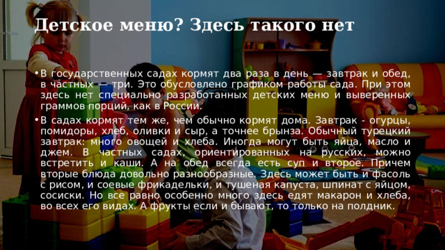 Детское меню? Здесь такого нет   В государственных садах кормят два раза в день — завтрак и обед, в частных — три. Это обусловлено графиком работы сада. При этом здесь нет специально разработанных детских меню и выверенных граммов порций, как в России. В садах кормят тем же, чем обычно кормят дома. Завтрак - огурцы, помидоры, хлеб, оливки и сыр, а точнее брынза. Обычный турецкий завтрак: много овощей и хлеба. Иногда могут быть яйца, масло и джем. В частных садах, ориентированных на русских, можно встретить и каши. А на обед всегда есть суп и второе. Причем вторые блюда довольно разнообразные. Здесь может быть и фасоль с рисом, и соевые фрикадельки, и тушеная капуста, шпинат с яйцом, сосиски. Но все равно особенно много здесь едят макарон и хлеба, во всех его видах. А фрукты если и бывают, то только на полдник. 