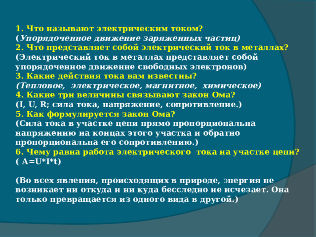   1. Что называют электрическим током?  ( Упорядоченное движение заряженных частиц) 2. Что представляет собой электрический ток в металлах? (Электрический ток в металлах представляет собой упорядоченное движение свободных электронов) 3. Какие действия тока вам известны?  (Тепловое, электрическое, магнитное, химическое) 4. Какие три величины связывают закон Ома? (I, U, R; сила тока, напряжение, сопротивление.) 5. Как формулируется закон Ома? (Сила тока в участке цепи прямо пропорциональна напряжению на концах этого участка и обратно пропорциональна его сопротивлению.) 6. Чему равна работа электрического  тока на участке цепи? ( А=U*I*t)  (Во всех явления, происходящих в природе, э нергия не возникает ни откуда и ни куда бесследно не исчезает.  Она только превращается из одного вида в другой.) 