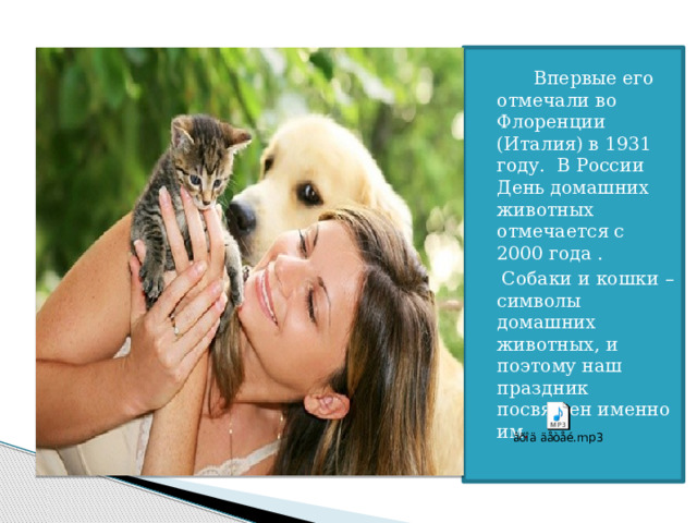   Впервые его отмечали во Флоренции (Италия) в 1931 году. В России День домашних животных отмечается с 2000 года .  Собаки и кошки – символы домашних животных, и поэтому наш праздник посвящен именно им . 