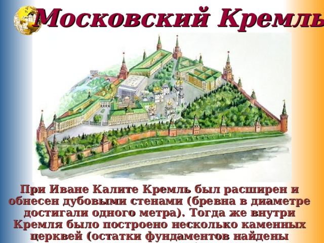 Московский Кремль При Иване Калите Кремль был расширен и обнесен дубовыми стенами (бревна в диаметре достигали одного метра). Тогда же внутри Кремля было построено несколько каменных церквей (остатки фундаментов найдены археологами). 