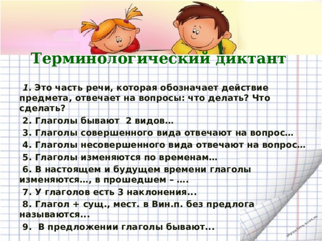 Терминологический диктант  1. Это часть речи, которая обозначает действие предмета, отвечает на вопросы: что делать? Что сделать?  2. Глаголы бывают 2 видов…  3. Глаголы совершенного вида отвечают на вопрос…  4. Глаголы несовершенного вида отвечают на вопрос…  5. Глаголы изменяются по временам…  6. В настоящем и будущем времени глаголы изменяются…, в прошедшем – ….  7. У глаголов есть 3 наклонения...  8. Глагол + сущ., мест. в Вин.п. без предлога называются...  9. В предложении глаголы бывают...  