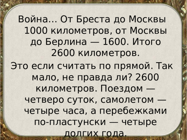 Война… От Бреста до Москвы 1000 километров, от Москвы до Берлина — 1600. Итого 2600 километров. Это если считать по прямой. Так мало, не правда ли? 2600 километров. Поездом — четверо суток, самолетом — четыре часа, а перебежками по-пластунски — четыре долгих года. 