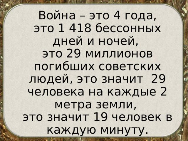  Война – это 4 года,  это 1 418 бессонных дней и ночей,  это 29 миллионов погибших советских людей, это значит 29 человека на каждые 2 метра земли,  это значит 19 человек в каждую минуту. 