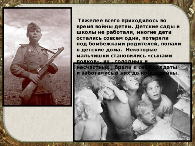  Тяжелее всего приходилось во время войны детям. Детские сады и школы не работали, многие дети остались совсем одни, потеряли под бомбежками родителей, попали в детские дома. Некоторые мальчишки становились «сынами полков», их , голодных и несчастных , брали к себе солдаты  и заботились о них до конца войны. 