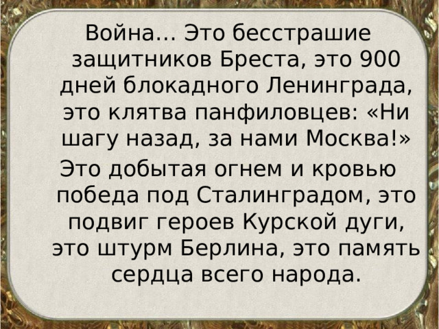 Война… Это бесстрашие защитников Бреста, это 900 дней блокадного Ленинграда, это клятва панфиловцев: «Ни шагу назад, за нами Москва!» Это добытая огнем и кровью победа под Сталинградом, это подвиг героев Курской дуги, это штурм Берлина, это память сердца всего народа. 