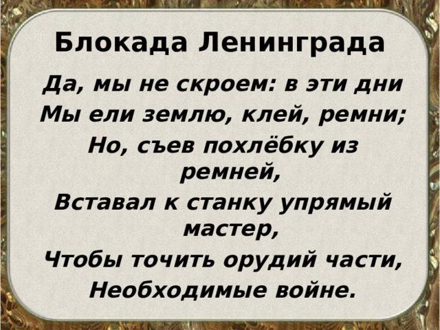 Блокада Ленинграда Да, мы не скроем: в эти дни Мы ели землю, клей, ремни; Но, съев похлёбку из ремней, Вставал к станку упрямый мастер, Чтобы точить орудий части, Необходимые войне. 