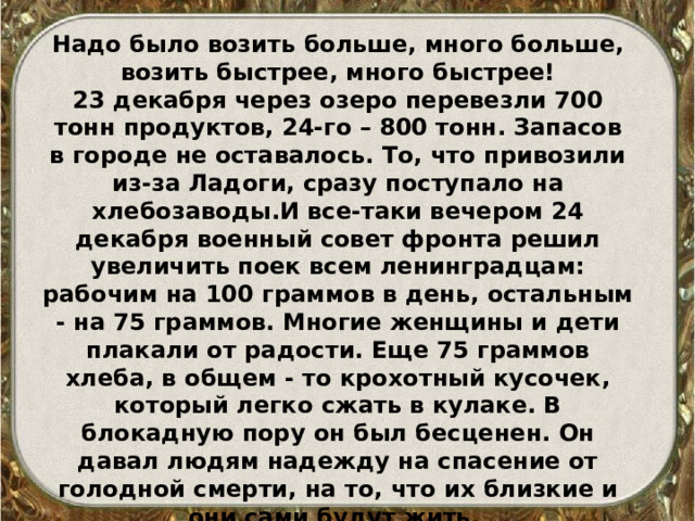 Надо было возить больше, много больше, возить быстрее, много быстрее! 23 декабря через озеро перевезли 700 тонн продуктов, 24-го – 800 тонн. Запасов в городе не оставалось. То, что привозили из-за Ладоги, сразу поступало на хлебозаводы.И все-таки вечером 24 декабря военный совет фронта решил увеличить поек всем ленинградцам: рабочим на 100 граммов в день, остальным - на 75 граммов. Многие женщины и дети плакали от радости. Еще 75 граммов хлеба, в общем - то крохотный кусочек, который легко сжать в кулаке. В блокадную пору он был бесценен. Он давал людям надежду на спасение от голодной смерти, на то, что их близкие и они сами будут жить. 