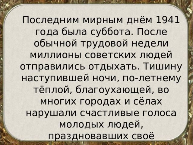  Последним мирным днём 1941 года была суббота. После обычной трудовой недели миллионы советских людей отправились отдыхать. Тишину наступившей ночи, по-летнему тёплой, благоухающей, во многих городах и сёлах нарушали счастливые голоса молодых людей, праздновавших своё вступление во взрослую жизнь 