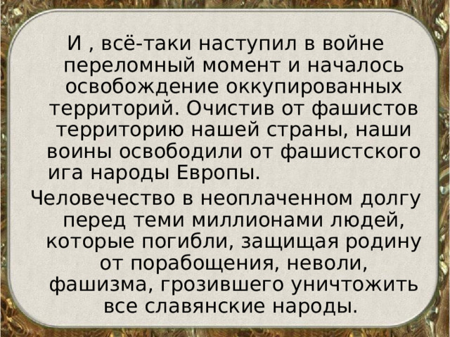 И , всё-таки наступил в войне переломный момент и началось освобождение оккупированных территорий. Очистив от фашистов территорию нашей страны, наши воины освободили от фашистского ига народы Европы. Человечество в неоплаченном долгу перед теми миллионами людей, которые погибли, защищая родину от порабощения, неволи, фашизма, грозившего уничтожить все славянские народы. 