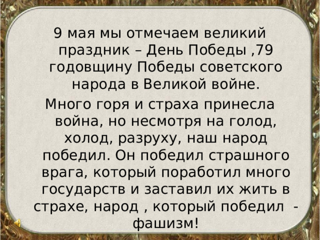 9 мая мы отмечаем великий праздник – День Победы ,79 годовщину Победы советского народа в Великой войне. Много горя и страха принесла война, но несмотря на голод, холод, разруху, наш народ победил. Он победил страшного врага, который поработил много государств и заставил их жить в страхе, народ , который победил - фашизм! 