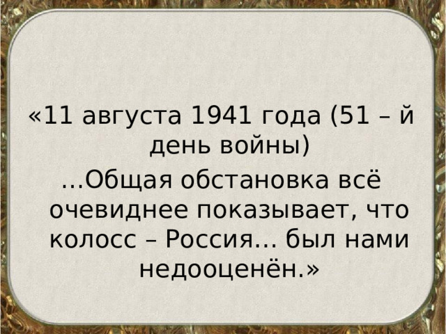 «11 августа 1941 года (51 – й день войны) ...Общая обстановка всё очевиднее показывает, что колосс – Россия… был нами недооценён.» 