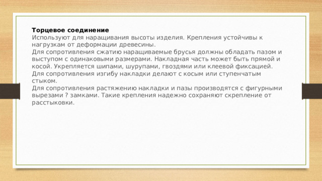 Торцевое соединение Используют для наращивания высоты изделия. Крепления устойчивы к нагрузкам от деформации древесины. Для сопротивления сжатию наращиваемые брусья должны обладать пазом и выступом с одинаковыми размерами. Накладная часть может быть прямой и косой. Укрепляется шипами, шурупами, гвоздями или клеевой фиксацией. Для сопротивления изгибу накладки делают с косым или ступенчатым стыком. Для сопротивления растяжению накладки и пазы производятся с фигурными вырезами ? замками. Такие крепления надежно сохраняют скрепление от расстыковки. 