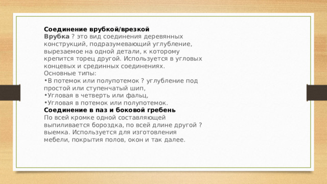 Соединение врубкой/врезкой Врубка  ? это вид соединения деревянных конструкций, подразумевающий углубление, вырезаемое на одной детали, к которому крепится торец другой. Используется в угловых концевых и срединных соединениях. Основные типы: В потемок или полупотемок ? углубление под простой или ступенчатый шип, Угловая в четверть или фальц, Угловая в потемок или полупотемок. Соединение в паз и боковой гребень По всей кромке одной составляющей выпиливается бороздка, по всей длине другой ? выемка. Используется для изготовления мебели, покрытия полов, окон и так далее. 