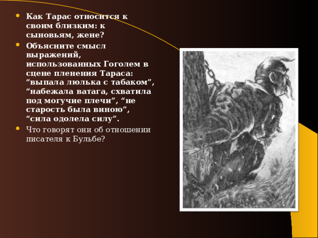 Как Тарас относится к своим близким: к сыновьям, жене? Объясните смысл выражений, использованных Гоголем в сцене пленения Тараса: “выпала люлька с табаком”, “набежала ватага, схватила под могучие плечи”, “не старость была виною”, “сила одолела силу”. Что говорят они об отношении писателя к Бульбе? 