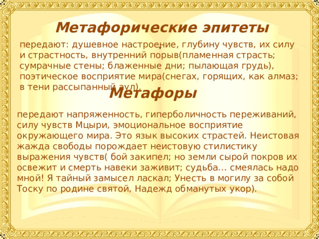  Художественное своеобразие  Лермонтов создал в поэме «Мцыри» яркий образ героя-бунтаря, неспособного к компромиссам. Это характер исключительный по глубине и тщательности психологической проработки. В то же время личность Мцыри – поразительно цельная, завершенная. Он – герой-символ, в котором автор выразил свои представления об определенном типе личности. Это личность пленника, стремящегося к абсолютной свободе, готового вступить в спор с судьбой даже ради глотка свободы.  Мцыри – это могучая, пламенная натура. Главное в нём – страстное и пламенное стремление к счастью, которое невозможно для него без свободы и родины. Он непримирим к жизни в неволе, бесстрашен, смел, отважен. Мцыри поэтичен, по-юношески нежен, чист и целеустремлён.  