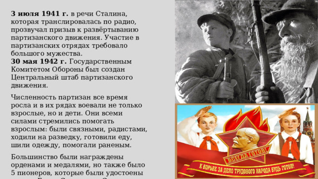 3 июля 1941 г. в речи Сталина, которая транслировалась по радио, прозвучал призыв к развёртыванию партизанского движения. Участие в партизанских отрядах требовало большого мужества. 30 мая 1942 г. Государственным Комитетом Обороны был создан Центральный штаб партизанского движения. Численность партизан все время росла и в их рядах воевали не только взрослые, но и дети. Они всеми силами стремились помогать взрослым: были связными, радистами, ходили на разведку, готовили еду, шили одежду, помогали раненым. Большинство были награждены орденами и медалями, но также было 5 пионеров, которые были удостоены звания Героя Советского Союза: Александр Чекалин, Зинаида Портнова, Марат Казей, Валентин Котик, Леонид Голиков. 