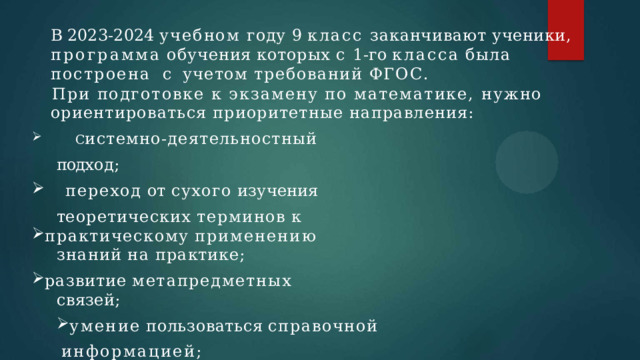  В 2023-2024 учебном году 9 класс заканчивают ученики,  программа  обучения  которых  с  1-го  класса  была  построена  с учетом требований ФГОС.  При подготовке к экзамену по математике, нужно   ориентироваться приоритетные направления:  С истемно-деятельностный подх од;  переход  от  сухого  изучения т еоретических  терминов  к практическому  применению  знаний  на  практике; развитие  метапредметных  связей;  С истемно-деятельностный подх од;  переход  от  сухого  изучения т еоретических  терминов  к практическому  применению  знаний  на  практике; развитие  метапредметных  связей; умение  пользоваться  справочной  информацией;  эффективная  работа  с  информацией. умение  пользоваться  справочной  информацией;  эффективная  работа  с  информацией. 