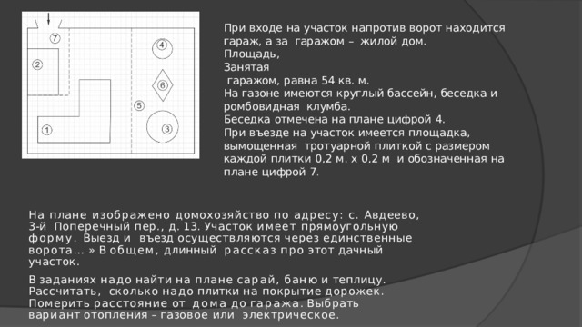 При  входе  на  участок  напротив  ворот  находится  гараж,  а  за  гаражом  –  жилой  дом. Площадь,  Занятая  гаражом,  равна  54  кв.  м. На  газоне  имеются  круглый  бассейн,  беседка  и  ромбовидная  клумба. Беседка  отмечена  на  плане  цифрой  4. При  въезде  на  участок  имеется  площадка,  вымощенная тротуарной  плиткой с  размером  каждой  плитки  0,2  м.  х  0,2  м  и  обозначенная  на  плане  цифрой  7 . На плане изображено домохозяйство по адресу: с. Авдеево, 3-й  Поперечный пер., д. 13. Участок имеет прямоугольную форму. Выезд и  въезд  осуществляются  через  единственные  ворота…  »  В  общем,  длинный  рассказ  про  этот  дачный  участок. В  заданиях  надо  найти  на  плане  сарай,  баню  и  теплицу.  Рассчитать,  сколько  надо  плитки  на  покрытие  дорожек.  Померить  расстояние  от  дома  до  г а р а ж а .  Выбр а ть  в а ри а н т  от о плени я  –  г а з ов о е  и л и электрическое. 