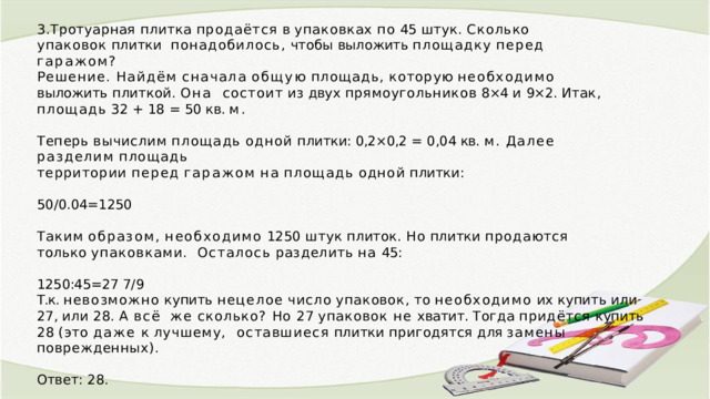 3.Тротуарная  плитка  продаётся  в  упаковках  по  45  штук.  Сколько  упаковок  плитки  понадобилось,  чтобы  выложить  площадку  перед  гаражом? Решение.  Найдём  сначала  общую  площадь,  которую  необходимо  выложить  плиткой.  Она  состоит  из  двух  прямоугольников  8×4  и  9×2.  Итак,  площадь  32  +  18  =  50  кв.  м. Теперь  вычислим  площадь  одной  плитки: 0,2×0,2  =  0,04  кв.  м.  Далее  разделим  площадь территории  перед  гаражом  на  площадь  одной  плитки: 50/0.04=1250 Таким  образом,  необходимо  1250  штук  плиток.  Но  плитки  продаются  только  упаковками.  Осталось  разделить  на  45: 1250:45=27  7/9 Т.к.  невозможно  купить  нецелое  число  упаковок,  то  необходимо  их  купить  или  27,  или  28.  А  всё  же сколько? Но 27 упаковок не хватит. Тогда придётся купить 28 (это даже к лучшему,  оставшиеся  плитки  пригодятся  для  замены  поврежденных). Ответ:  28. 