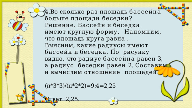 4.Во  сколько  раз  площадь  бассейна  больше  площади беседки? Решение.  Бассейн  и  беседка  имеют  круглую  форму.  Напомним,  что  площадь  круга  равна  . Выясним,  какие  радиусы  имеют  бассейн  и  беседка.  По  рисунку  видно,  что  радиус  бассейна  равен  3,  а  радиус  беседки равен 2. Составим и вычислим отношение  площадей: (п*3*3)/(п*2*2)=9:4=2,25 Ответ:  2,25. 