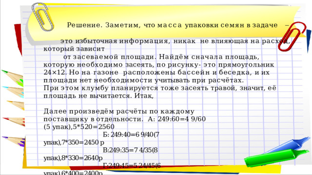  Решение.  Заметим,  что  масса  упаковки  семян  в  задаче  ̶    это избыточная информация, никак  не  влияющая  на  расход,  который  зависит   от  засеваемой  площади.  Найдём  сначала  площадь,  которую  необходимо  засеять,  по  рисунку- эт о прямоугольник 24×12. Но на газоне  расположены  бассейн  и  беседка,  и  их  площади  нет  необходимости  учитывать  при  расчётах. При  этом  клумбу  планируется  тоже  засеять  травой,  значит,  её  площадь  не  вычитается.  Итак, Далее  произведём  расчёты  по  каждому  поставщику  в  отдельности.  А:  249:60=4  9/60  (5  упак),5*520=2560   Б: 249:40=6 9/40(7 упак),7*350=2450 р  В:249:35=7 4/35(8 упак),8*330=2640р  Г:249:45=5 24/45(6 упак),6*400=2400р Таким  образом,  самая  дешёвая  покупка  обойдётся  в  2  400  руб. Ответ:  2400. 