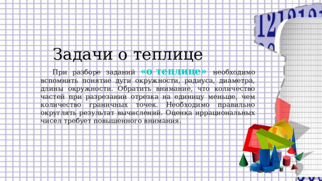 Задачи о теплице При разборе заданий «о теплице»  необходимо вспомнить понятие дуги окружности, радиуса, диаметра, длины окружности. Обратить внимание, что количество частей при разрезании отрезка на единицу меньше, чем количество граничных точек. Необходимо правильно округлять результат вычислений. Оценка иррациональных чисел требует повышенного внимания.  