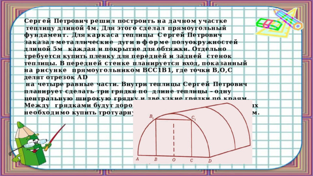 Сергей  Петрович  решил  построить  на  дачном  участке теплицу длиной 4м. Для этого сделал прямоугольный фундамент. Для каркаса теплицы  С е р г е й  П е т р ов и ч  з а к а з а л  ме т а лл и чес к и е  дуги  в  ф о рм е  пол у о к р у жнос т е й  длиной  5м каждая  и  покрытие  для  обтяжки.  Отдельно  требуется  купить  пленку  для  передней  и  задней  стенок  теплицы. В передней стенке планируется вход, показанный на рисунке  прямоугольником  ВСС1В1,  где  точки  В,О,С  делят  отрезок  АD на четыре равные части. Внутри теплицы Сергей Петрович планирует сделать три грядки по  длине теплицы – одну центральную широкую грядку и две узкие грядки по краям. Между  грядками  будут  дорожки  шириной  40см,  для  которых  необходимо  купить  тротуарную  плитку  размером  20смХ20см. 