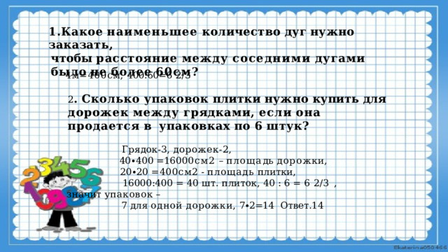 1.Какое  наименьшее  количество  дуг  нужно  заказать, чтобы  расстояние  между  соседними  дугами  было  не  более  60см? 4м=400см,  400:60=6  2/3 2 .  Сколько  упаковок  плитки  нужно  купить  для  дорожек  между  грядками,  если  она  продается  в  упаковках  по  6  штук?  Грядок-3,  дорожек-2,  40 ∙ 40 0 =16 0 00 с м2  –  пло щ а дь  д о р о ж к и ,  20∙20  =400см2  -  площадь  плитки,  16000:400  =  40  шт.  плиток,  40  :  6  =  6  2/3  , значит  упаковок  –  7  для  одной  дорожки,  7∙2=14  Ответ.14 