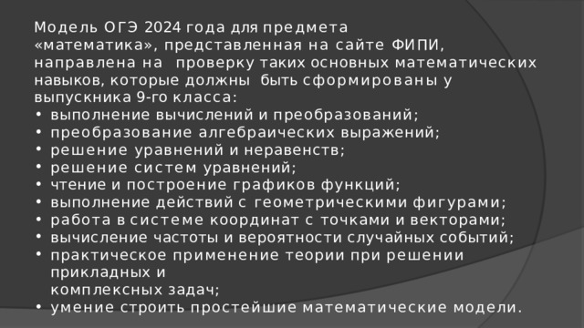 Модель  ОГЭ  2024  года  для  предмета «математика», представленная на сайте ФИПИ, направлена на  проверку  таких  основных  математических  навыков,  которые  должны  быть  сформированы  у  выпускника  9-го  класса: выполнение  вычислений  и  преобразований; преобразование  алгебраических  выражений; решение  уравнений  и  неравенств; решение  систем  уравнений; чтение  и  построение  графиков  функций; выполнение  действий  с  геометрическими  фигурами; работа  в  системе  координат  с  точками  и  векторами; вычисление  частоты  и  вероятности  случайных  событий; практическое  применение  теории  при  решении  прикладных  и комплексных  задач; умение  строить  простейшие  математические  модели. 