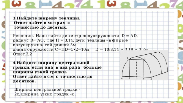 Н а йд и те  ши р ин у  т е плицы . О т в е т  да й те  в  ме т р а х с  точностью  до  десятых. Решение. Надо  найти  диаметр  полуокружности  -D  =  АD,  радиус  R=  АО,  где  П  ≈  3,14, дуги  т е плиц ы  - в  фо р ме  пол у о к р у жнос т е й  длиной  5 м дл и н а  о к р у ж нос т и  С= П D = 5 ∙ 2 = 10 м,  D  =  10 : 3 , 1 4  ≈  3 , 1 8  ≈  3 , 2 м Ответ.3,2 Найдите  ширину  центральной  грядки,  если  она  в  два  раза  больше  ширины  узкой  грядки. О т в е т  д а й т е  в  см  с  т очно с т ь ю  до  де с ят к о в . Ширина  центральной  грядки  -2х,  ширина  узких  грядок  –х  . 