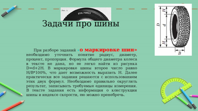 Задачи про шины При разборе заданий « о маркировке шин»  необходимо уточнить понятие радиус, диаметр, процент, пропорция. Формула общего диаметра колеса в тексте не дана, но ее легко найти из рисунка D=d+2H. В маркировке шины второе число равно Н/В*100%, что дает возможность выразить Н. Далее практически все задания решаются с использованием этих двух формул. Необходимо правильно округлять результат, записывать требуемые единицы измерения. В тексте задания есть информация о конструкции шины и индексе скорости, ею можно пренебречь. 