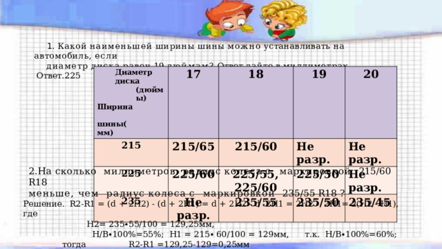  1 . Какой  наименьшей  ширины  шины  можно  устанавливать  на  автомобиль,  если диаметр  диска  равен  19  дюймам?  Ответ  дайте  в  миллиметрах. Ответ.225 Диаметр  диска (дюймы) 17 215 215/65 225 Ширина  ши ны(м м ) 18 225/60 19 235 215/60 Не  разр. 20 225/55,  225/60 Не  разр. 225/50 Не  разр. 235/55 Не  разр. 235/50 235/45 2.На сколько  миллиметров  радиус  колеса  с  маркировкой  215/60  R18 меньше, чем  радиус  колеса  с  маркировкой  235/55  R18  ? Решение.  R2-R1 = (d + 2H2) - (d + 2H1) = d + 2H2 - d -2H1 = 2H2 - 2H1= 2(H2 - H1), где   H2= 235∙55/100 = 129,25мм,  Н/В∙100%=55%; Н1 = 215∙ 60/100 = 129мм,  т.к. Н/В∙100%=60%; тогда  R2-R1 =129,25-129=0,25мм 
