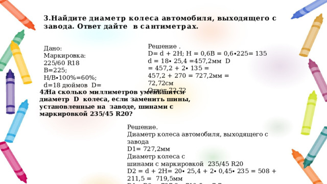 3.Найдите  диаметр  колеса  автомобиля,  выходящего  с  завода.  Ответ  дайте в  с а нт и ме т р а х. Решение . D= d + 2H; Н = 0,6В = 0,6∙225= 135 d = 18∙ 25,4 =457,2мм D = 457,2 + 2∙ 135 = 457,2 + 270 = 727,2мм = 72,72см Ответ.72,72 Дано: Маркировка: 225/60 R18 В=225; Н/В∙100%=60%; d=18 дюймов D= ? 4.На сколько миллиметров уменьшится диаметр D колеса, если заменить шины, установленные на заводе, шинами с маркировкой 235/45 R20? Решение. Диаметр колеса автомобиля, выходящего с завода D1= 727,2мм Диаметр колеса с  шинами с маркировкой 235/45 R20 D2 = d + 2H= 20∙ 25,4 + 2∙ 0,45∙ 235 = 508 + 211,5 = 719,5мм D1 – D2 = 727,2 – 719,5 = 7,7 мм Ответ.7,7 