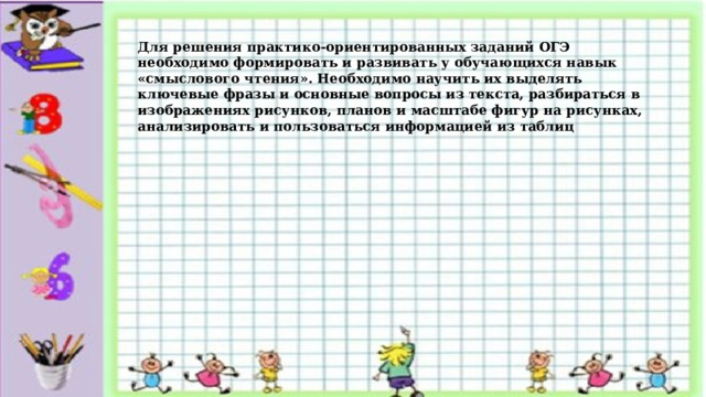 Для решения практико-ориентированных заданий ОГЭ необходимо формировать и развивать у обучающихся навык «смыслового чтения». Необходимо научить их выделять ключевые фразы и основные вопросы из текста, разбираться в изображениях рисунков, планов и масштабе фигур на рисунках, анализировать и пользоваться информацией из таблиц 