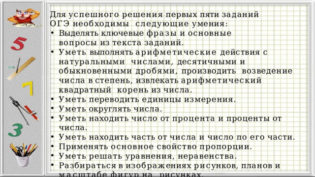 Для  успешного  решения  первых  пяти  заданий  ОГЭ  необходимы  следующие  умения: Выделять  ключевые  фразы  и  основные  вопросы  из  текста  заданий. Уметь выполнять арифметические действия с натуральными  числами, десятичными и обыкновенными дробями, производить  возведение  числа  в  степень,  извлекать  арифметический  квадратный  корень  из  числа. Уметь  переводить  единицы  измерения. Уметь  округлять  числа. Уметь  находить  число  от  процента  и  проценты  от  числа. Уметь  находить  часть  от  числа  и  число  по  его  части. Применять  основное  свойство  пропорции. Уметь  решать  уравнения,  неравенства. Разбира т ь с я  в  изобра ж ениях  ри с унков ,  п л а н ов  и  м а сштабе  фи г у р  на рисунках. Анализировать  и  пользоваться  информацией  из  таблиц. Анализировать  и  пользоваться  заданными  графиками. 