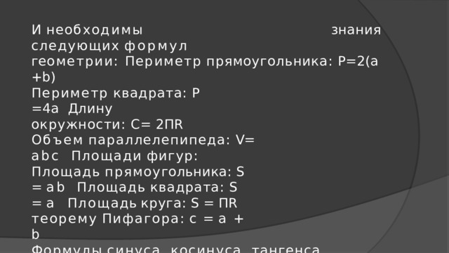 И  н е обх о ди м ы  знания  следующих  форму л  г е ометри и : Периметр  прямоугольника:  Р=2(а  +b) Периметр  квадрата:  Р  =4а  Длину  окружности:  С=  2ПR Объем  параллелепипеда:  V=  abc  Площади  фигур: Площад ь  прямо у гольника:  S  =  a b Площад ь  квадрата:  S  =  а Площ а дь  круга:  S  =  ПR теорему  Пифагора :  c  =  a  +  b Формулы  синуса,  косинуса,  тангенса  острого  угла  в  прямоугольном  треугольнике 