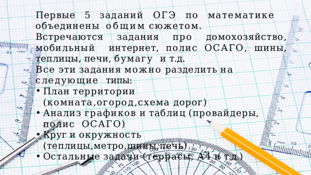 Первые  5  заданий  ОГЭ  по  математике  объединены  общим  сюжетом. Встречаются  задания  про  домохозяйство,  мобильный  интернет,  полис  ОСАГО,  шины,  теплицы,  печи,  бумагу  и  т.д. Все  эти  задания  можно  разделить  на  следующие  типы: План  территории  (комната,огород,схема  дорог) Анализ  графиков  и  таблиц  (провайдеры,  полис  ОСАГО) Круг  и  окружность  (теплицы,метро,шины,печь) Остальные  задачи  (террасы,  А4  и  т.д.) 