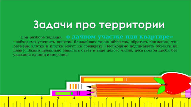 При разборе заданий о дачном участке или квартире»  необходимо уточнить понятие ближайших точек объектов, обратить внимание, что размеры клетки и плитки могут не совпадать. Необходимо подписывать объекты на плане. Важно правильно записать ответ в виде целого числа, десятичной дроби без указания единиц измерения 