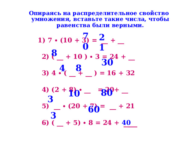  Опираясь на распределительное свойство умножения, вставьте такие числа, чтобы равенства были верными.  1) 7 ∙ (10 + 3) =  __ + __   2) ( __ + 10 ) ∙ 3 = 24 + __   3) 4 ∙ ( __ + __ ) = 16 + 32   4) (2 + 8) ∙ __   = 20+ __   5)   __ ∙ (20 + 7) =  __ + 21   6) ( __ + 5) ∙ 8 = 24 + 40  70 21  30 8 8 4  80  10  60 3 3   