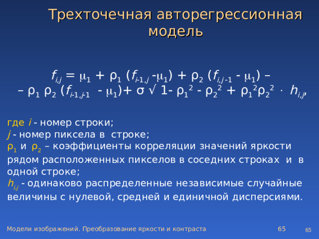 Трехточечная авторегрессионная модель f i , j =  1 + ρ 1 ( f i  1, j    1 ) + ρ 2 ( f i , j   1     1 ) –  – ρ 1 ρ 2 ( f i  1, j  1     1 )+ σ √ 1   ρ 1 2   ρ 2 2 + ρ 1 2 ρ 2 2    h i , j , где i    номер строки; j    номер пиксела в строке; ρ 1   и  ρ 2  – коэффициенты корреляции значений яркости рядом расположенных пикселов в соседних строках и в одной строке; h i ,j    одинаково распределенные независимые случайные величины с нулевой, средней и единичной дисперсиями. Модели изображений. Преобразование яркости и контраста   