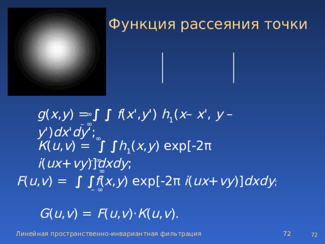 Функция рассеяния точки a 11   a 12   a 11 a 12   a 22   a 12   a 11   a 12   a 11  ∞ g ( x , y ) =  ∫ ∫ f ( x ', y ') h 1 ( x – x ', y – y ') dx ' dy ‘; – ∞ ∞ К ( u , v ) = ∫ ∫ h 1 ( x , y ) exp[  2π i ( ux + vy )] dxdy ; - ∞ ∞  F ( u , v ) = ∫ ∫ f ( x , y ) exp[  2π i ( ux + vy )] dxdy ; – ∞ G ( u , v ) = F ( u , v )· К ( u , v ).  Линейная пространственно-инвариантная фильтрация  