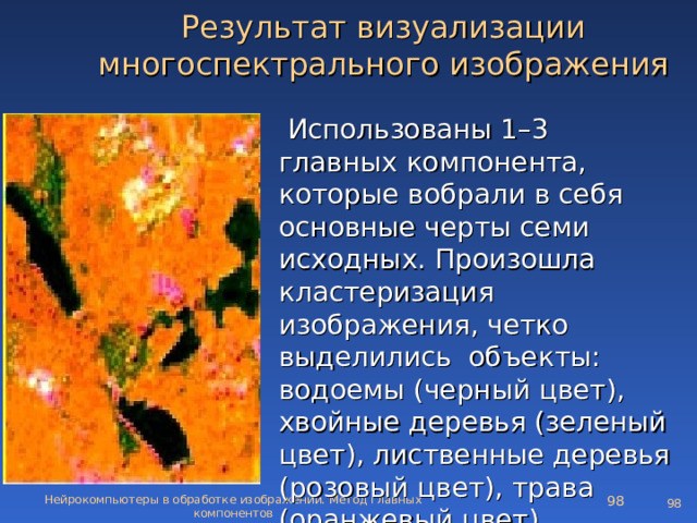 Результат визуализации многоспектрального изображения  Использованы 1–3 главных компонента, которые вобрали в себя основные черты семи исходных. Произошла кластеризация изображения, четко выделились объекты: водоемы (черный цвет), хвойные деревья (зеленый цвет), лиственные деревья (розовый цвет) , трава (оранжевый цвет) Нейрокомпьютеры в обработке изображений. Метод главных компонентов   
