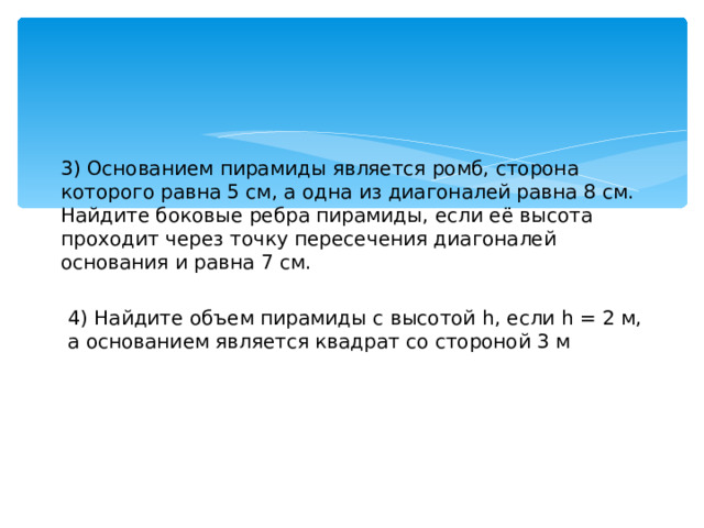 3) Основанием пирамиды является ромб, сторона которого равна 5 см, а одна из диагоналей равна 8 см. Найдите боковые ребра пирамиды, если её высота проходит через точку пересечения диагоналей основания и равна 7 см. 4) Найдите объем пирамиды с высотой h, если h = 2 м, а основанием является квадрат со стороной 3 м 