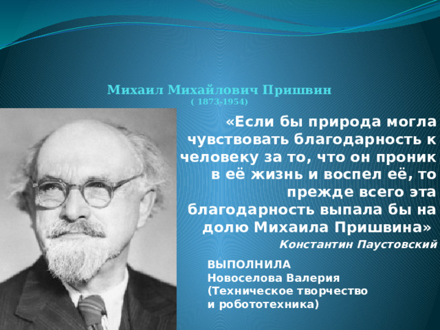  Михаил Михайлович Пришвин  ( 1873-1954)  «Если бы природа могла чувствовать благодарность к человеку за то, что он проник в её жизнь и воспел её, то прежде всего эта благодарность выпала бы на долю Михаила Пришвина» Константин Паустовский  ВЫПОЛНИЛА Новоселова Валерия (Техническое творчество и робототехника) 